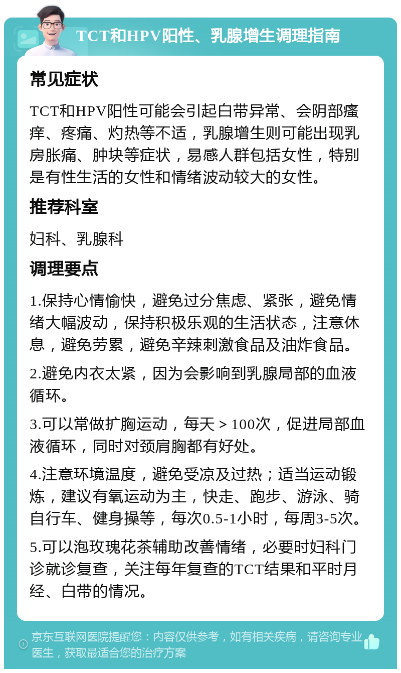 TCT和HPV阳性、乳腺增生调理指南 常见症状 TCT和HPV阳性可能会引起白带异常、会阴部瘙痒、疼痛、灼热等不适，乳腺增生则可能出现乳房胀痛、肿块等症状，易感人群包括女性，特别是有性生活的女性和情绪波动较大的女性。 推荐科室 妇科、乳腺科 调理要点 1.保持心情愉快，避免过分焦虑、紧张，避免情绪大幅波动，保持积极乐观的生活状态，注意休息，避免劳累，避免辛辣刺激食品及油炸食品。 2.避免内衣太紧，因为会影响到乳腺局部的血液循环。 3.可以常做扩胸运动，每天＞100次，促进局部血液循环，同时对颈肩胸都有好处。 4.注意环境温度，避免受凉及过热；适当运动锻炼，建议有氧运动为主，快走、跑步、游泳、骑自行车、健身操等，每次0.5-1小时，每周3-5次。 5.可以泡玫瑰花茶辅助改善情绪，必要时妇科门诊就诊复查，关注每年复查的TCT结果和平时月经、白带的情况。