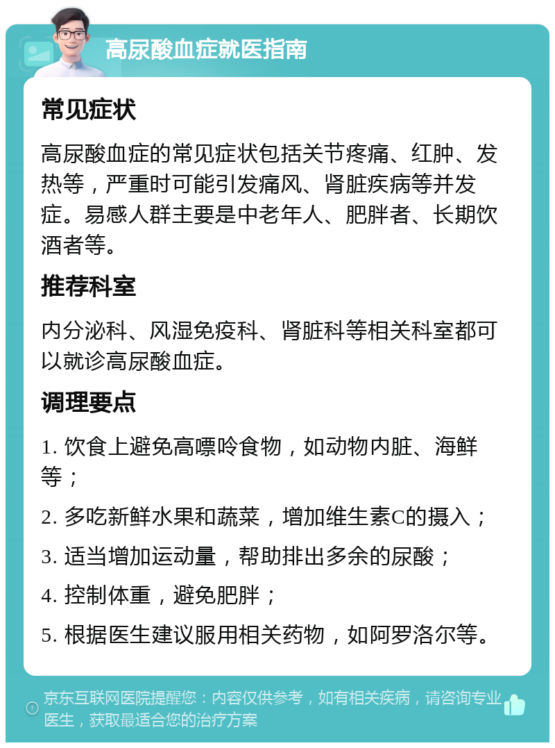 高尿酸血症就医指南 常见症状 高尿酸血症的常见症状包括关节疼痛、红肿、发热等，严重时可能引发痛风、肾脏疾病等并发症。易感人群主要是中老年人、肥胖者、长期饮酒者等。 推荐科室 内分泌科、风湿免疫科、肾脏科等相关科室都可以就诊高尿酸血症。 调理要点 1. 饮食上避免高嘌呤食物，如动物内脏、海鲜等； 2. 多吃新鲜水果和蔬菜，增加维生素C的摄入； 3. 适当增加运动量，帮助排出多余的尿酸； 4. 控制体重，避免肥胖； 5. 根据医生建议服用相关药物，如阿罗洛尔等。