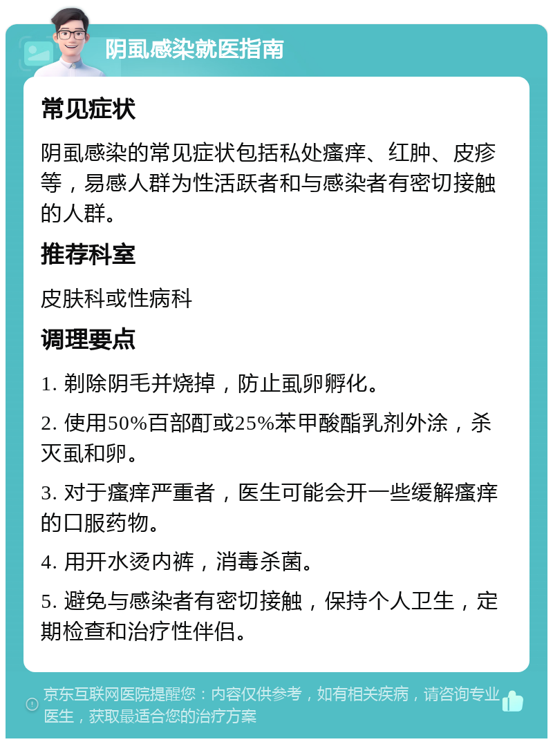 阴虱感染就医指南 常见症状 阴虱感染的常见症状包括私处瘙痒、红肿、皮疹等，易感人群为性活跃者和与感染者有密切接触的人群。 推荐科室 皮肤科或性病科 调理要点 1. 剃除阴毛并烧掉，防止虱卵孵化。 2. 使用50%百部酊或25%苯甲酸酯乳剂外涂，杀灭虱和卵。 3. 对于瘙痒严重者，医生可能会开一些缓解瘙痒的口服药物。 4. 用开水烫内裤，消毒杀菌。 5. 避免与感染者有密切接触，保持个人卫生，定期检查和治疗性伴侣。