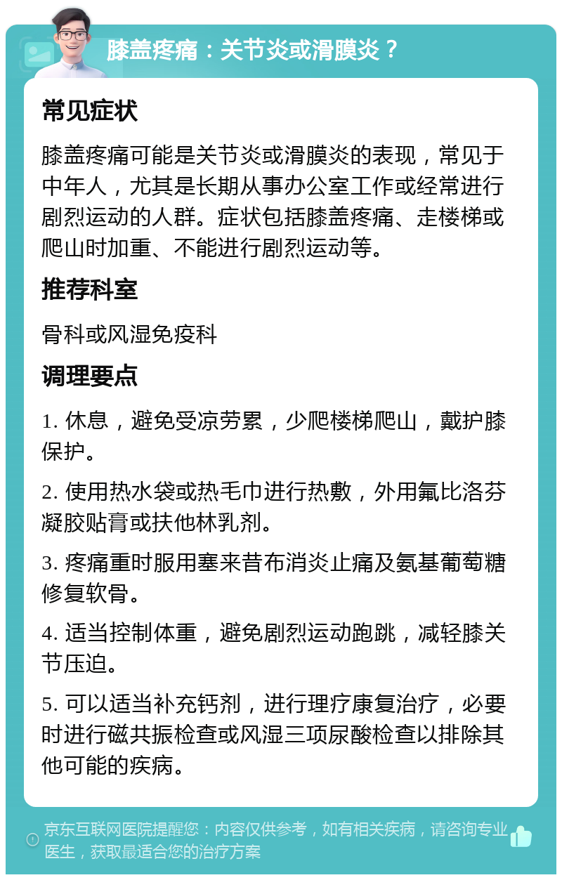 膝盖疼痛：关节炎或滑膜炎？ 常见症状 膝盖疼痛可能是关节炎或滑膜炎的表现，常见于中年人，尤其是长期从事办公室工作或经常进行剧烈运动的人群。症状包括膝盖疼痛、走楼梯或爬山时加重、不能进行剧烈运动等。 推荐科室 骨科或风湿免疫科 调理要点 1. 休息，避免受凉劳累，少爬楼梯爬山，戴护膝保护。 2. 使用热水袋或热毛巾进行热敷，外用氟比洛芬凝胶贴膏或扶他林乳剂。 3. 疼痛重时服用塞来昔布消炎止痛及氨基葡萄糖修复软骨。 4. 适当控制体重，避免剧烈运动跑跳，减轻膝关节压迫。 5. 可以适当补充钙剂，进行理疗康复治疗，必要时进行磁共振检查或风湿三项尿酸检查以排除其他可能的疾病。