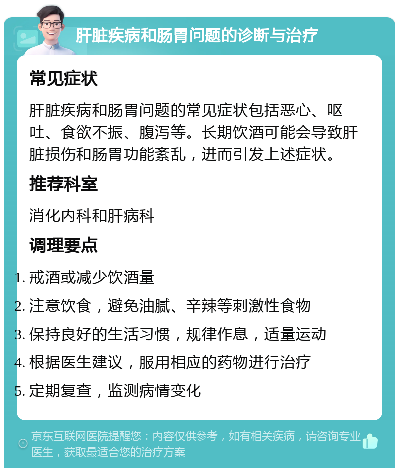 肝脏疾病和肠胃问题的诊断与治疗 常见症状 肝脏疾病和肠胃问题的常见症状包括恶心、呕吐、食欲不振、腹泻等。长期饮酒可能会导致肝脏损伤和肠胃功能紊乱，进而引发上述症状。 推荐科室 消化内科和肝病科 调理要点 戒酒或减少饮酒量 注意饮食，避免油腻、辛辣等刺激性食物 保持良好的生活习惯，规律作息，适量运动 根据医生建议，服用相应的药物进行治疗 定期复查，监测病情变化