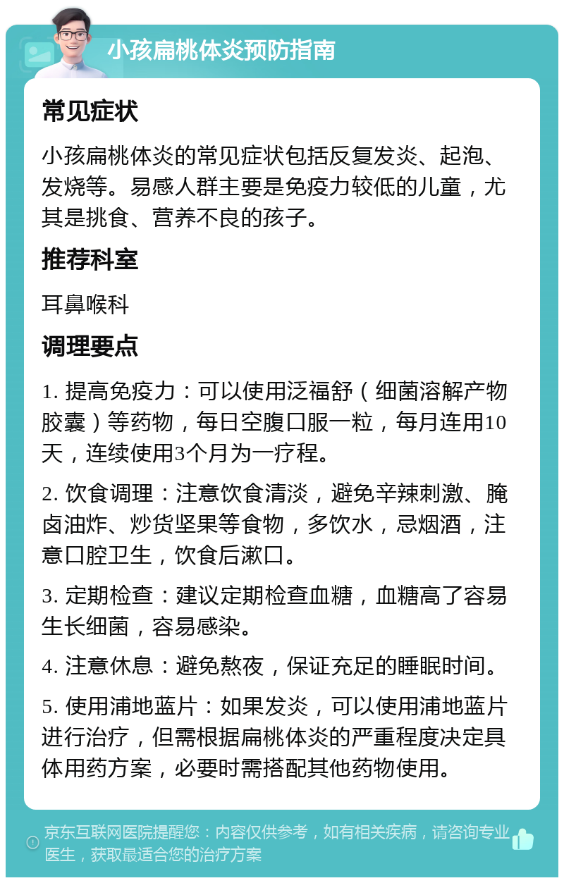 小孩扁桃体炎预防指南 常见症状 小孩扁桃体炎的常见症状包括反复发炎、起泡、发烧等。易感人群主要是免疫力较低的儿童，尤其是挑食、营养不良的孩子。 推荐科室 耳鼻喉科 调理要点 1. 提高免疫力：可以使用泛福舒（细菌溶解产物胶囊）等药物，每日空腹口服一粒，每月连用10天，连续使用3个月为一疗程。 2. 饮食调理：注意饮食清淡，避免辛辣刺激、腌卤油炸、炒货坚果等食物，多饮水，忌烟酒，注意口腔卫生，饮食后漱口。 3. 定期检查：建议定期检查血糖，血糖高了容易生长细菌，容易感染。 4. 注意休息：避免熬夜，保证充足的睡眠时间。 5. 使用浦地蓝片：如果发炎，可以使用浦地蓝片进行治疗，但需根据扁桃体炎的严重程度决定具体用药方案，必要时需搭配其他药物使用。