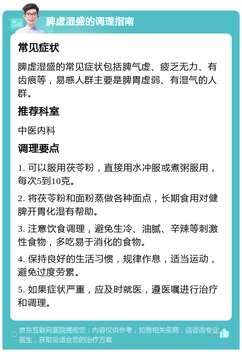 脾虚湿盛的调理指南 常见症状 脾虚湿盛的常见症状包括脾气虚、疲乏无力、有齿痕等，易感人群主要是脾胃虚弱、有湿气的人群。 推荐科室 中医内科 调理要点 1. 可以服用茯苓粉，直接用水冲服或煮粥服用，每次5到10克。 2. 将茯苓粉和面粉蒸做各种面点，长期食用对健脾开胃化湿有帮助。 3. 注意饮食调理，避免生冷、油腻、辛辣等刺激性食物，多吃易于消化的食物。 4. 保持良好的生活习惯，规律作息，适当运动，避免过度劳累。 5. 如果症状严重，应及时就医，遵医嘱进行治疗和调理。