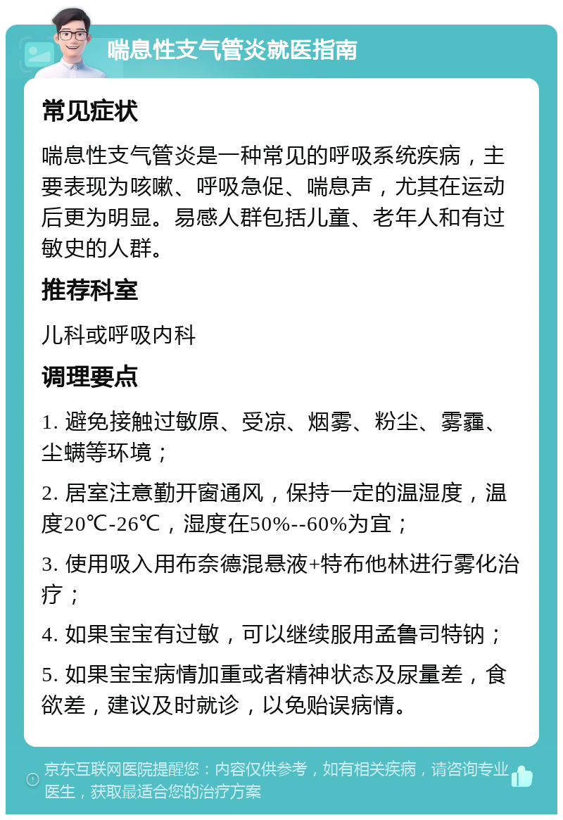 喘息性支气管炎就医指南 常见症状 喘息性支气管炎是一种常见的呼吸系统疾病，主要表现为咳嗽、呼吸急促、喘息声，尤其在运动后更为明显。易感人群包括儿童、老年人和有过敏史的人群。 推荐科室 儿科或呼吸内科 调理要点 1. 避免接触过敏原、受凉、烟雾、粉尘、雾霾、尘螨等环境； 2. 居室注意勤开窗通风，保持一定的温湿度，温度20℃-26℃，湿度在50%--60%为宜； 3. 使用吸入用布奈德混悬液+特布他林进行雾化治疗； 4. 如果宝宝有过敏，可以继续服用孟鲁司特钠； 5. 如果宝宝病情加重或者精神状态及尿量差，食欲差，建议及时就诊，以免贻误病情。