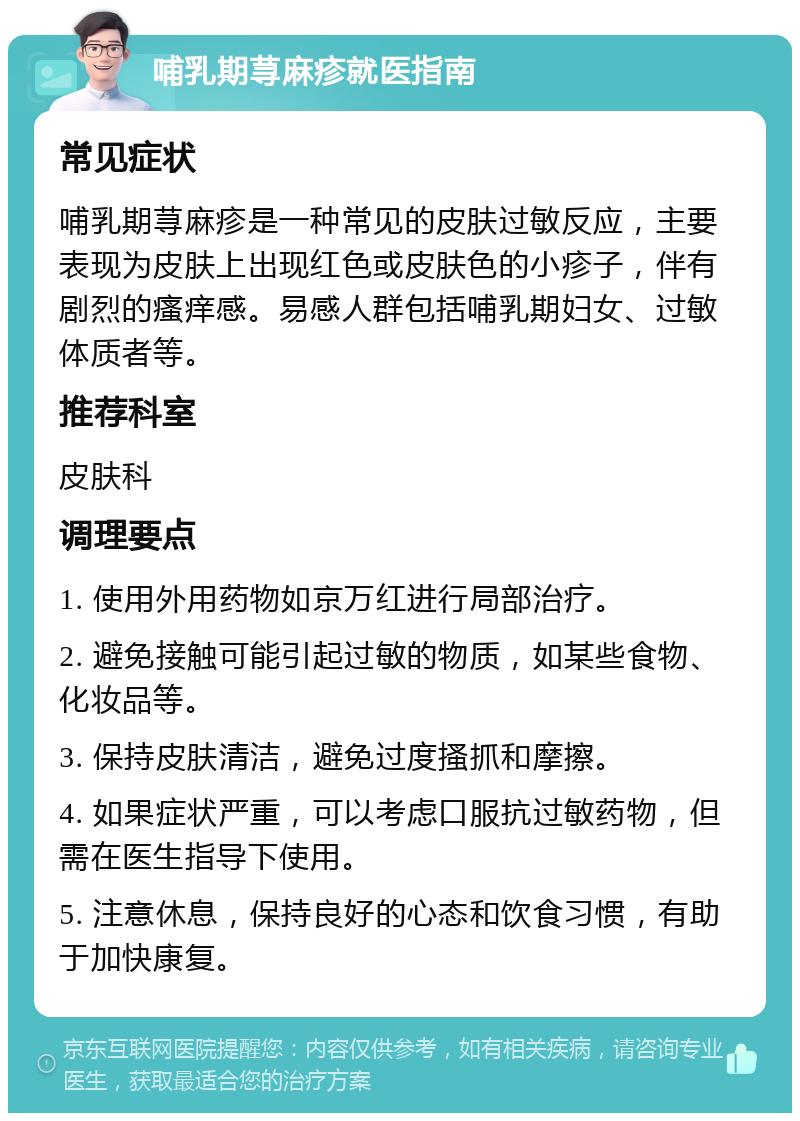 哺乳期荨麻疹就医指南 常见症状 哺乳期荨麻疹是一种常见的皮肤过敏反应，主要表现为皮肤上出现红色或皮肤色的小疹子，伴有剧烈的瘙痒感。易感人群包括哺乳期妇女、过敏体质者等。 推荐科室 皮肤科 调理要点 1. 使用外用药物如京万红进行局部治疗。 2. 避免接触可能引起过敏的物质，如某些食物、化妆品等。 3. 保持皮肤清洁，避免过度搔抓和摩擦。 4. 如果症状严重，可以考虑口服抗过敏药物，但需在医生指导下使用。 5. 注意休息，保持良好的心态和饮食习惯，有助于加快康复。