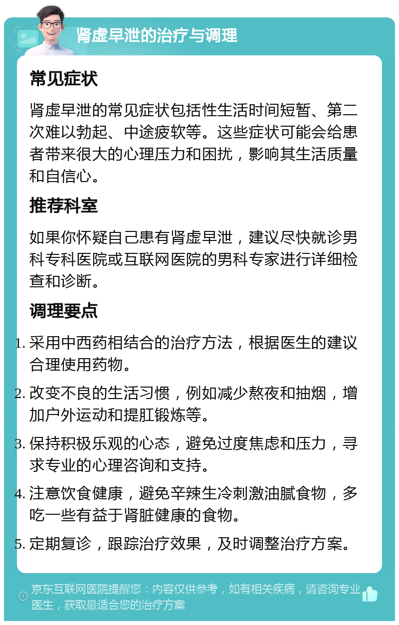 肾虚早泄的治疗与调理 常见症状 肾虚早泄的常见症状包括性生活时间短暂、第二次难以勃起、中途疲软等。这些症状可能会给患者带来很大的心理压力和困扰，影响其生活质量和自信心。 推荐科室 如果你怀疑自己患有肾虚早泄，建议尽快就诊男科专科医院或互联网医院的男科专家进行详细检查和诊断。 调理要点 采用中西药相结合的治疗方法，根据医生的建议合理使用药物。 改变不良的生活习惯，例如减少熬夜和抽烟，增加户外运动和提肛锻炼等。 保持积极乐观的心态，避免过度焦虑和压力，寻求专业的心理咨询和支持。 注意饮食健康，避免辛辣生冷刺激油腻食物，多吃一些有益于肾脏健康的食物。 定期复诊，跟踪治疗效果，及时调整治疗方案。