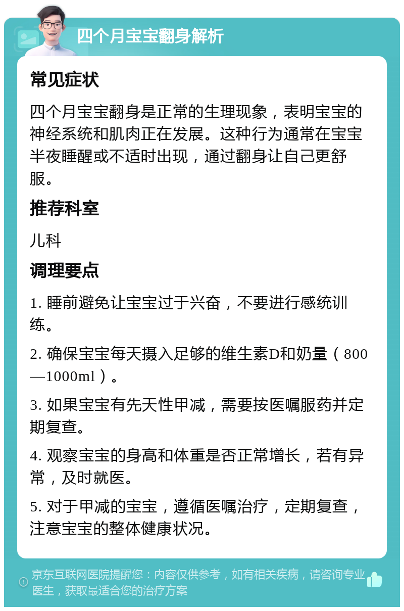 四个月宝宝翻身解析 常见症状 四个月宝宝翻身是正常的生理现象，表明宝宝的神经系统和肌肉正在发展。这种行为通常在宝宝半夜睡醒或不适时出现，通过翻身让自己更舒服。 推荐科室 儿科 调理要点 1. 睡前避免让宝宝过于兴奋，不要进行感统训练。 2. 确保宝宝每天摄入足够的维生素D和奶量（800—1000ml）。 3. 如果宝宝有先天性甲减，需要按医嘱服药并定期复查。 4. 观察宝宝的身高和体重是否正常增长，若有异常，及时就医。 5. 对于甲减的宝宝，遵循医嘱治疗，定期复查，注意宝宝的整体健康状况。