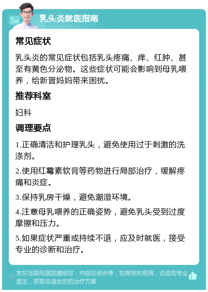 乳头炎就医指南 常见症状 乳头炎的常见症状包括乳头疼痛、痒、红肿、甚至有黄色分泌物。这些症状可能会影响到母乳喂养，给新晋妈妈带来困扰。 推荐科室 妇科 调理要点 1.正确清洁和护理乳头，避免使用过于刺激的洗涤剂。 2.使用红霉素软膏等药物进行局部治疗，缓解疼痛和炎症。 3.保持乳房干燥，避免潮湿环境。 4.注意母乳喂养的正确姿势，避免乳头受到过度摩擦和压力。 5.如果症状严重或持续不退，应及时就医，接受专业的诊断和治疗。