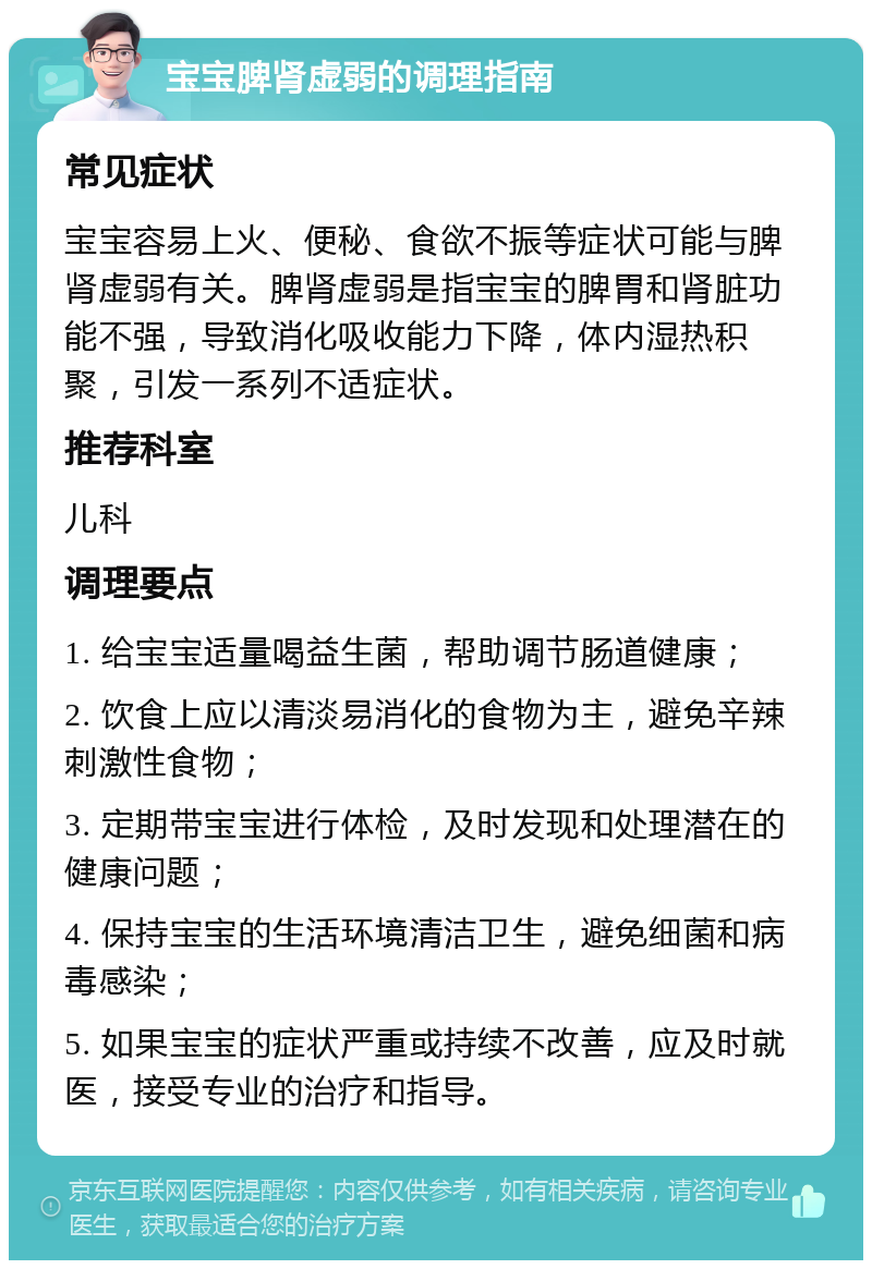 宝宝脾肾虚弱的调理指南 常见症状 宝宝容易上火、便秘、食欲不振等症状可能与脾肾虚弱有关。脾肾虚弱是指宝宝的脾胃和肾脏功能不强，导致消化吸收能力下降，体内湿热积聚，引发一系列不适症状。 推荐科室 儿科 调理要点 1. 给宝宝适量喝益生菌，帮助调节肠道健康； 2. 饮食上应以清淡易消化的食物为主，避免辛辣刺激性食物； 3. 定期带宝宝进行体检，及时发现和处理潜在的健康问题； 4. 保持宝宝的生活环境清洁卫生，避免细菌和病毒感染； 5. 如果宝宝的症状严重或持续不改善，应及时就医，接受专业的治疗和指导。