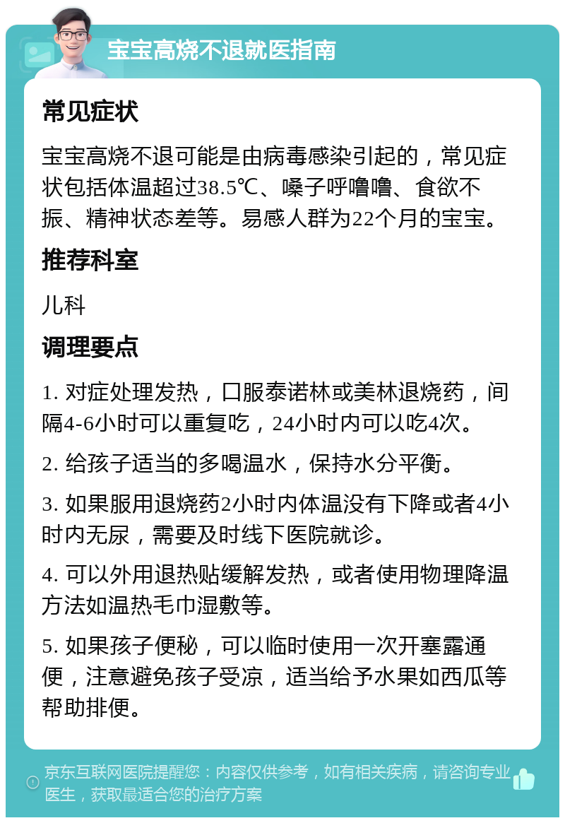 宝宝高烧不退就医指南 常见症状 宝宝高烧不退可能是由病毒感染引起的，常见症状包括体温超过38.5℃、嗓子呼噜噜、食欲不振、精神状态差等。易感人群为22个月的宝宝。 推荐科室 儿科 调理要点 1. 对症处理发热，口服泰诺林或美林退烧药，间隔4-6小时可以重复吃，24小时内可以吃4次。 2. 给孩子适当的多喝温水，保持水分平衡。 3. 如果服用退烧药2小时内体温没有下降或者4小时内无尿，需要及时线下医院就诊。 4. 可以外用退热贴缓解发热，或者使用物理降温方法如温热毛巾湿敷等。 5. 如果孩子便秘，可以临时使用一次开塞露通便，注意避免孩子受凉，适当给予水果如西瓜等帮助排便。