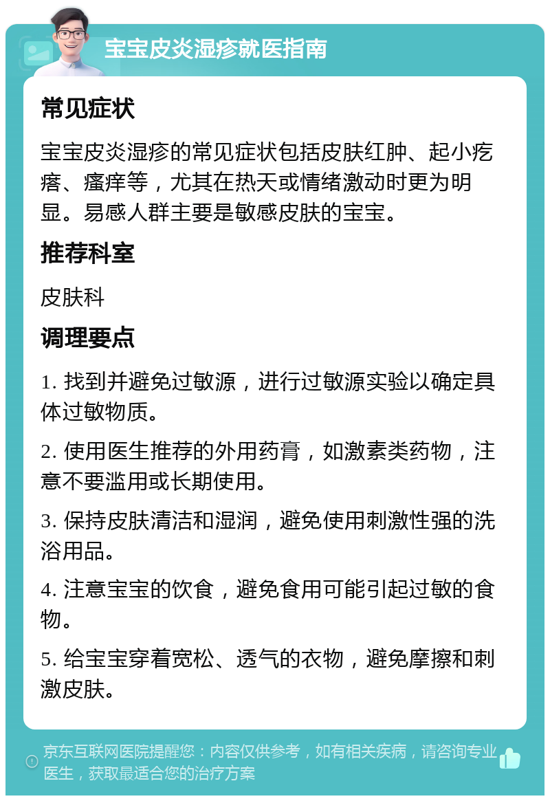 宝宝皮炎湿疹就医指南 常见症状 宝宝皮炎湿疹的常见症状包括皮肤红肿、起小疙瘩、瘙痒等，尤其在热天或情绪激动时更为明显。易感人群主要是敏感皮肤的宝宝。 推荐科室 皮肤科 调理要点 1. 找到并避免过敏源，进行过敏源实验以确定具体过敏物质。 2. 使用医生推荐的外用药膏，如激素类药物，注意不要滥用或长期使用。 3. 保持皮肤清洁和湿润，避免使用刺激性强的洗浴用品。 4. 注意宝宝的饮食，避免食用可能引起过敏的食物。 5. 给宝宝穿着宽松、透气的衣物，避免摩擦和刺激皮肤。