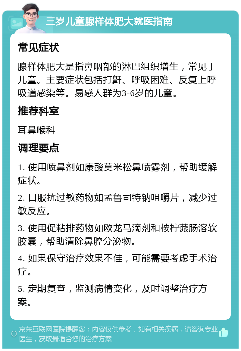 三岁儿童腺样体肥大就医指南 常见症状 腺样体肥大是指鼻咽部的淋巴组织增生，常见于儿童。主要症状包括打鼾、呼吸困难、反复上呼吸道感染等。易感人群为3-6岁的儿童。 推荐科室 耳鼻喉科 调理要点 1. 使用喷鼻剂如康酸莫米松鼻喷雾剂，帮助缓解症状。 2. 口服抗过敏药物如孟鲁司特钠咀嚼片，减少过敏反应。 3. 使用促粘排药物如欧龙马滴剂和桉柠蒎肠溶软胶囊，帮助清除鼻腔分泌物。 4. 如果保守治疗效果不佳，可能需要考虑手术治疗。 5. 定期复查，监测病情变化，及时调整治疗方案。