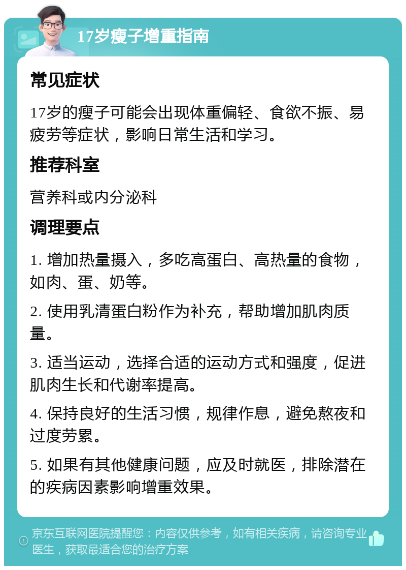 17岁瘦子增重指南 常见症状 17岁的瘦子可能会出现体重偏轻、食欲不振、易疲劳等症状，影响日常生活和学习。 推荐科室 营养科或内分泌科 调理要点 1. 增加热量摄入，多吃高蛋白、高热量的食物，如肉、蛋、奶等。 2. 使用乳清蛋白粉作为补充，帮助增加肌肉质量。 3. 适当运动，选择合适的运动方式和强度，促进肌肉生长和代谢率提高。 4. 保持良好的生活习惯，规律作息，避免熬夜和过度劳累。 5. 如果有其他健康问题，应及时就医，排除潜在的疾病因素影响增重效果。