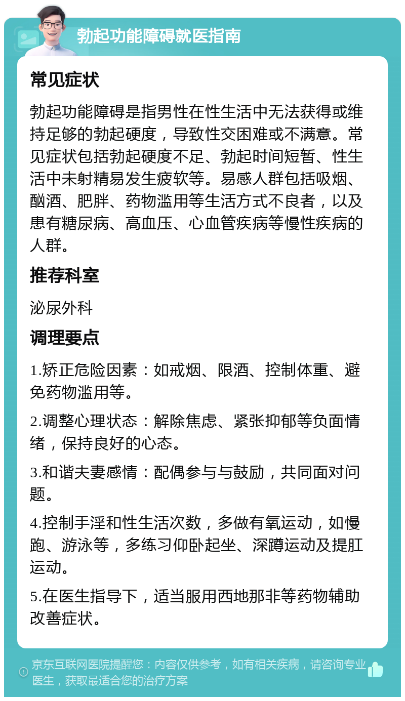 勃起功能障碍就医指南 常见症状 勃起功能障碍是指男性在性生活中无法获得或维持足够的勃起硬度，导致性交困难或不满意。常见症状包括勃起硬度不足、勃起时间短暂、性生活中未射精易发生疲软等。易感人群包括吸烟、酗酒、肥胖、药物滥用等生活方式不良者，以及患有糖尿病、高血压、心血管疾病等慢性疾病的人群。 推荐科室 泌尿外科 调理要点 1.矫正危险因素：如戒烟、限酒、控制体重、避免药物滥用等。 2.调整心理状态：解除焦虑、紧张抑郁等负面情绪，保持良好的心态。 3.和谐夫妻感情：配偶参与与鼓励，共同面对问题。 4.控制手淫和性生活次数，多做有氧运动，如慢跑、游泳等，多练习仰卧起坐、深蹲运动及提肛运动。 5.在医生指导下，适当服用西地那非等药物辅助改善症状。