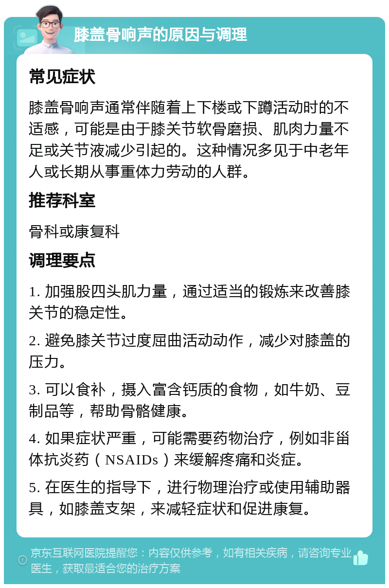 膝盖骨响声的原因与调理 常见症状 膝盖骨响声通常伴随着上下楼或下蹲活动时的不适感，可能是由于膝关节软骨磨损、肌肉力量不足或关节液减少引起的。这种情况多见于中老年人或长期从事重体力劳动的人群。 推荐科室 骨科或康复科 调理要点 1. 加强股四头肌力量，通过适当的锻炼来改善膝关节的稳定性。 2. 避免膝关节过度屈曲活动动作，减少对膝盖的压力。 3. 可以食补，摄入富含钙质的食物，如牛奶、豆制品等，帮助骨骼健康。 4. 如果症状严重，可能需要药物治疗，例如非甾体抗炎药（NSAIDs）来缓解疼痛和炎症。 5. 在医生的指导下，进行物理治疗或使用辅助器具，如膝盖支架，来减轻症状和促进康复。