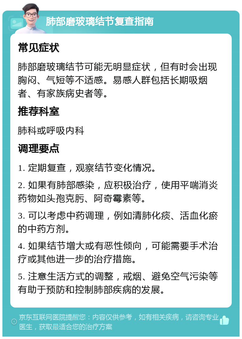 肺部磨玻璃结节复查指南 常见症状 肺部磨玻璃结节可能无明显症状，但有时会出现胸闷、气短等不适感。易感人群包括长期吸烟者、有家族病史者等。 推荐科室 肺科或呼吸内科 调理要点 1. 定期复查，观察结节变化情况。 2. 如果有肺部感染，应积极治疗，使用平喘消炎药物如头孢克肟、阿奇霉素等。 3. 可以考虑中药调理，例如清肺化痰、活血化瘀的中药方剂。 4. 如果结节增大或有恶性倾向，可能需要手术治疗或其他进一步的治疗措施。 5. 注意生活方式的调整，戒烟、避免空气污染等有助于预防和控制肺部疾病的发展。