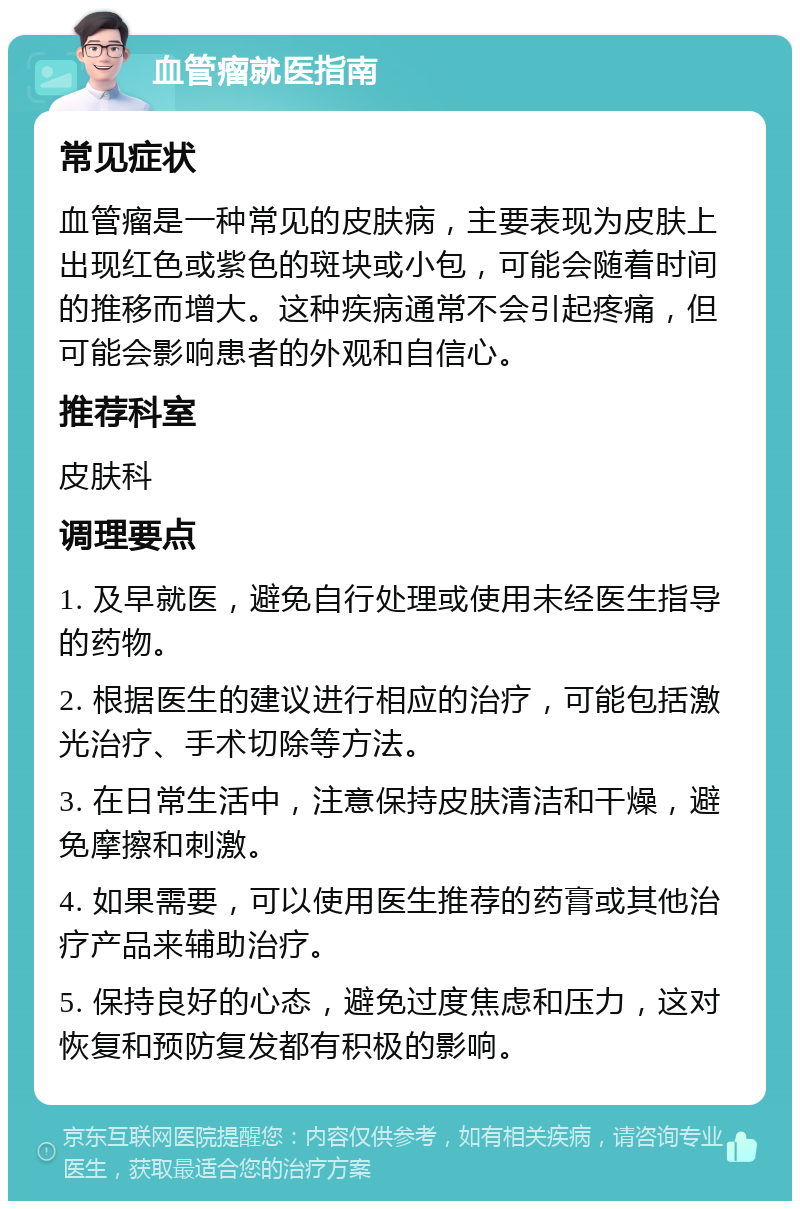 血管瘤就医指南 常见症状 血管瘤是一种常见的皮肤病，主要表现为皮肤上出现红色或紫色的斑块或小包，可能会随着时间的推移而增大。这种疾病通常不会引起疼痛，但可能会影响患者的外观和自信心。 推荐科室 皮肤科 调理要点 1. 及早就医，避免自行处理或使用未经医生指导的药物。 2. 根据医生的建议进行相应的治疗，可能包括激光治疗、手术切除等方法。 3. 在日常生活中，注意保持皮肤清洁和干燥，避免摩擦和刺激。 4. 如果需要，可以使用医生推荐的药膏或其他治疗产品来辅助治疗。 5. 保持良好的心态，避免过度焦虑和压力，这对恢复和预防复发都有积极的影响。