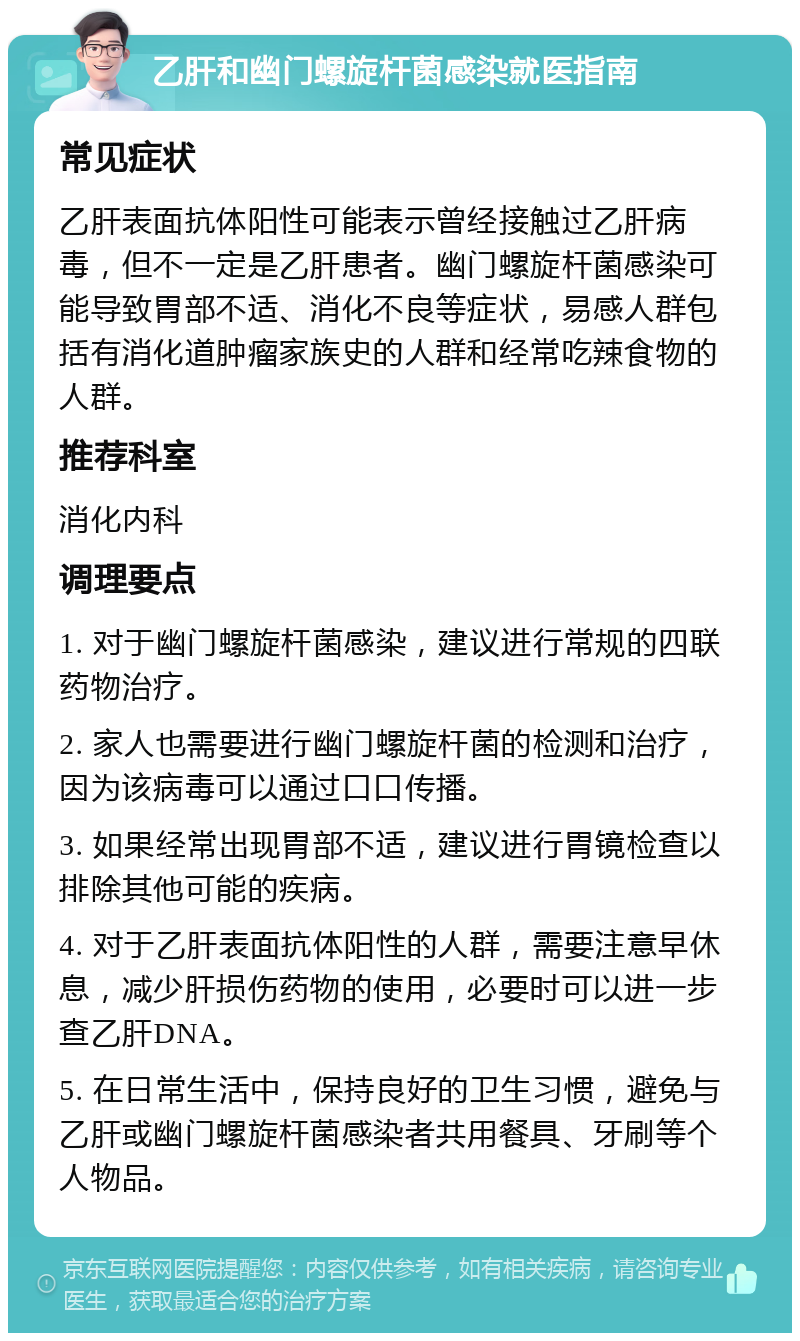 乙肝和幽门螺旋杆菌感染就医指南 常见症状 乙肝表面抗体阳性可能表示曾经接触过乙肝病毒，但不一定是乙肝患者。幽门螺旋杆菌感染可能导致胃部不适、消化不良等症状，易感人群包括有消化道肿瘤家族史的人群和经常吃辣食物的人群。 推荐科室 消化内科 调理要点 1. 对于幽门螺旋杆菌感染，建议进行常规的四联药物治疗。 2. 家人也需要进行幽门螺旋杆菌的检测和治疗，因为该病毒可以通过口口传播。 3. 如果经常出现胃部不适，建议进行胃镜检查以排除其他可能的疾病。 4. 对于乙肝表面抗体阳性的人群，需要注意早休息，减少肝损伤药物的使用，必要时可以进一步查乙肝DNA。 5. 在日常生活中，保持良好的卫生习惯，避免与乙肝或幽门螺旋杆菌感染者共用餐具、牙刷等个人物品。