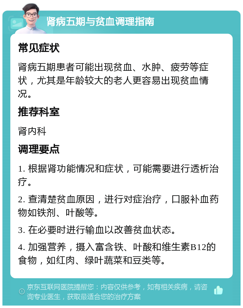 肾病五期与贫血调理指南 常见症状 肾病五期患者可能出现贫血、水肿、疲劳等症状，尤其是年龄较大的老人更容易出现贫血情况。 推荐科室 肾内科 调理要点 1. 根据肾功能情况和症状，可能需要进行透析治疗。 2. 查清楚贫血原因，进行对症治疗，口服补血药物如铁剂、叶酸等。 3. 在必要时进行输血以改善贫血状态。 4. 加强营养，摄入富含铁、叶酸和维生素B12的食物，如红肉、绿叶蔬菜和豆类等。