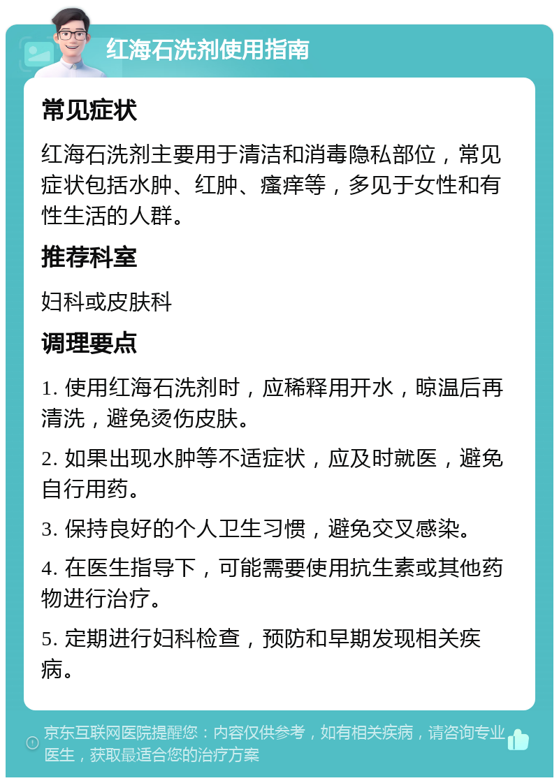 红海石洗剂使用指南 常见症状 红海石洗剂主要用于清洁和消毒隐私部位，常见症状包括水肿、红肿、瘙痒等，多见于女性和有性生活的人群。 推荐科室 妇科或皮肤科 调理要点 1. 使用红海石洗剂时，应稀释用开水，晾温后再清洗，避免烫伤皮肤。 2. 如果出现水肿等不适症状，应及时就医，避免自行用药。 3. 保持良好的个人卫生习惯，避免交叉感染。 4. 在医生指导下，可能需要使用抗生素或其他药物进行治疗。 5. 定期进行妇科检查，预防和早期发现相关疾病。