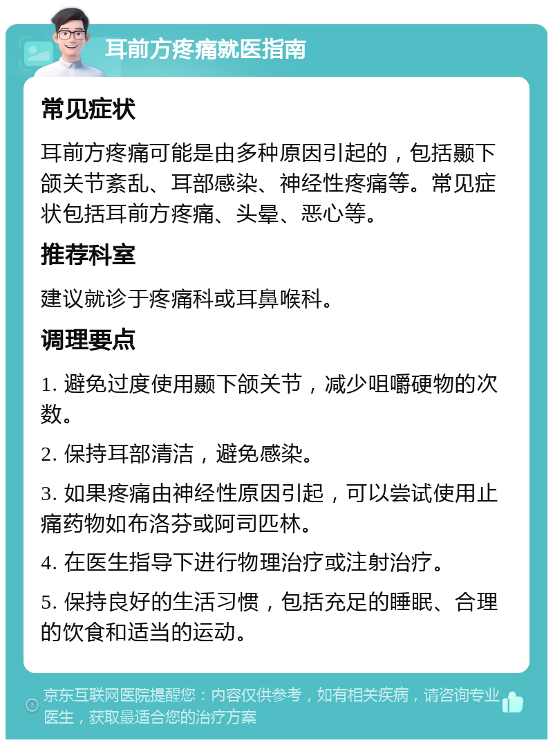 耳前方疼痛就医指南 常见症状 耳前方疼痛可能是由多种原因引起的，包括颞下颌关节紊乱、耳部感染、神经性疼痛等。常见症状包括耳前方疼痛、头晕、恶心等。 推荐科室 建议就诊于疼痛科或耳鼻喉科。 调理要点 1. 避免过度使用颞下颌关节，减少咀嚼硬物的次数。 2. 保持耳部清洁，避免感染。 3. 如果疼痛由神经性原因引起，可以尝试使用止痛药物如布洛芬或阿司匹林。 4. 在医生指导下进行物理治疗或注射治疗。 5. 保持良好的生活习惯，包括充足的睡眠、合理的饮食和适当的运动。