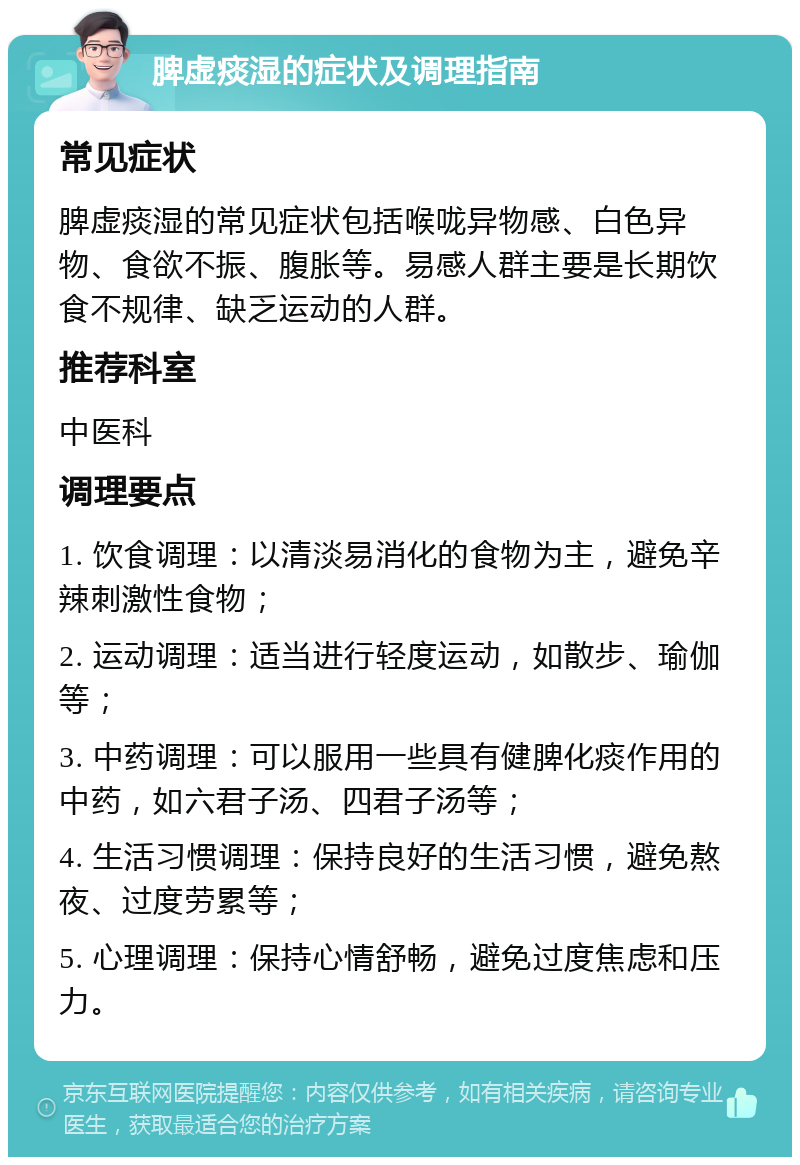 脾虚痰湿的症状及调理指南 常见症状 脾虚痰湿的常见症状包括喉咙异物感、白色异物、食欲不振、腹胀等。易感人群主要是长期饮食不规律、缺乏运动的人群。 推荐科室 中医科 调理要点 1. 饮食调理：以清淡易消化的食物为主，避免辛辣刺激性食物； 2. 运动调理：适当进行轻度运动，如散步、瑜伽等； 3. 中药调理：可以服用一些具有健脾化痰作用的中药，如六君子汤、四君子汤等； 4. 生活习惯调理：保持良好的生活习惯，避免熬夜、过度劳累等； 5. 心理调理：保持心情舒畅，避免过度焦虑和压力。