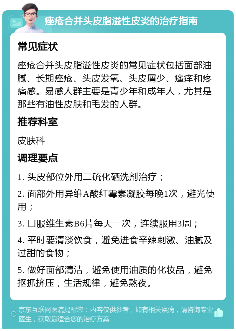 痤疮合并头皮脂溢性皮炎的治疗指南 常见症状 痤疮合并头皮脂溢性皮炎的常见症状包括面部油腻、长期痤疮、头皮发氧、头皮屑少、瘙痒和疼痛感。易感人群主要是青少年和成年人，尤其是那些有油性皮肤和毛发的人群。 推荐科室 皮肤科 调理要点 1. 头皮部位外用二硫化硒洗剂治疗； 2. 面部外用异维A酸红霉素凝胶每晚1次，避光使用； 3. 口服维生素B6片每天一次，连续服用3周； 4. 平时要清淡饮食，避免进食辛辣刺激、油腻及过甜的食物； 5. 做好面部清洁，避免使用油质的化妆品，避免抠抓挤压，生活规律，避免熬夜。