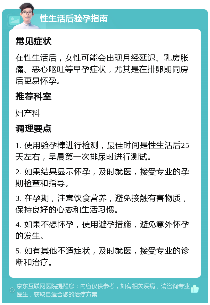 性生活后验孕指南 常见症状 在性生活后，女性可能会出现月经延迟、乳房胀痛、恶心呕吐等早孕症状，尤其是在排卵期同房后更易怀孕。 推荐科室 妇产科 调理要点 1. 使用验孕棒进行检测，最佳时间是性生活后25天左右，早晨第一次排尿时进行测试。 2. 如果结果显示怀孕，及时就医，接受专业的孕期检查和指导。 3. 在孕期，注意饮食营养，避免接触有害物质，保持良好的心态和生活习惯。 4. 如果不想怀孕，使用避孕措施，避免意外怀孕的发生。 5. 如有其他不适症状，及时就医，接受专业的诊断和治疗。