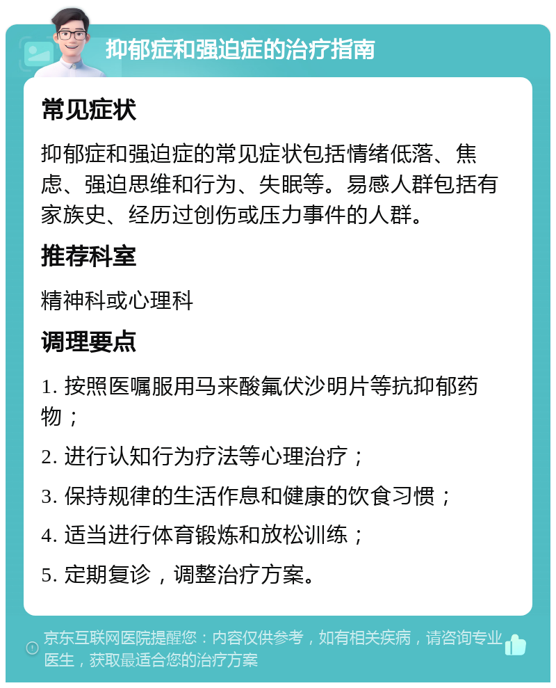 抑郁症和强迫症的治疗指南 常见症状 抑郁症和强迫症的常见症状包括情绪低落、焦虑、强迫思维和行为、失眠等。易感人群包括有家族史、经历过创伤或压力事件的人群。 推荐科室 精神科或心理科 调理要点 1. 按照医嘱服用马来酸氟伏沙明片等抗抑郁药物； 2. 进行认知行为疗法等心理治疗； 3. 保持规律的生活作息和健康的饮食习惯； 4. 适当进行体育锻炼和放松训练； 5. 定期复诊，调整治疗方案。