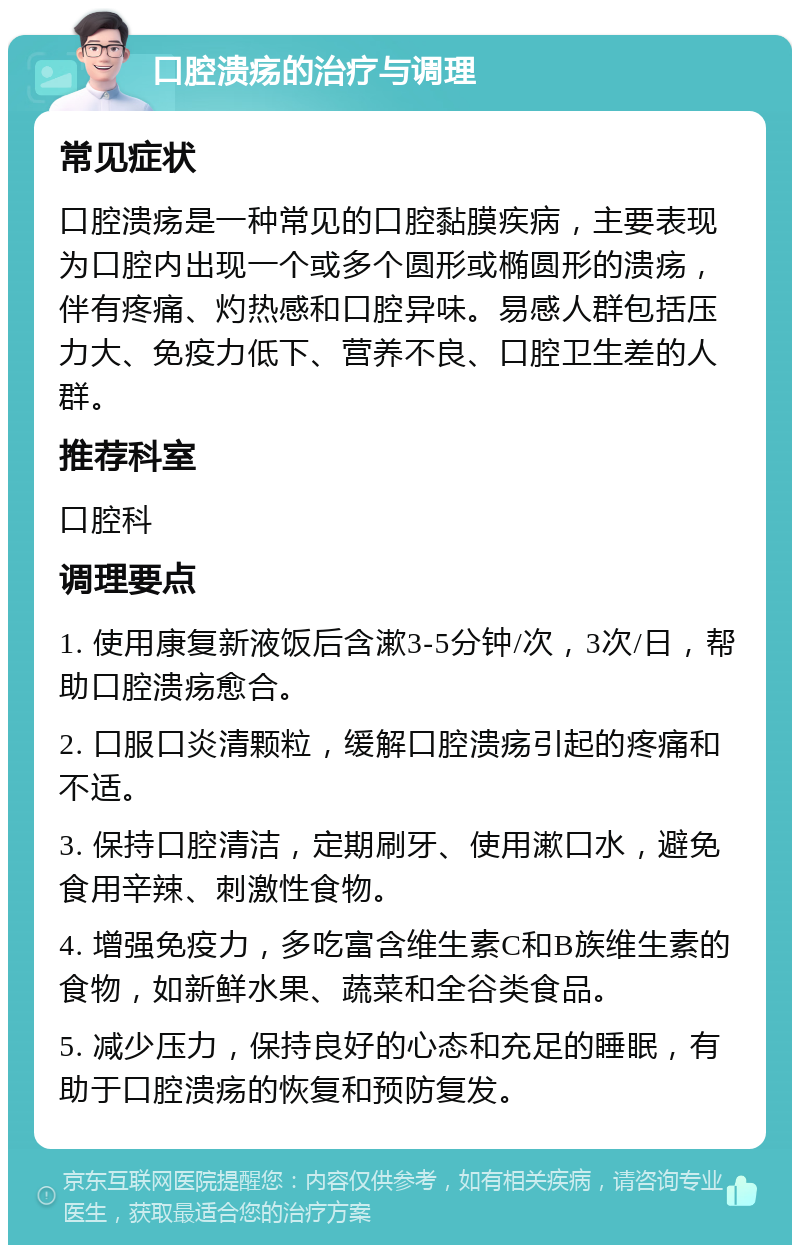 口腔溃疡的治疗与调理 常见症状 口腔溃疡是一种常见的口腔黏膜疾病，主要表现为口腔内出现一个或多个圆形或椭圆形的溃疡，伴有疼痛、灼热感和口腔异味。易感人群包括压力大、免疫力低下、营养不良、口腔卫生差的人群。 推荐科室 口腔科 调理要点 1. 使用康复新液饭后含漱3-5分钟/次，3次/日，帮助口腔溃疡愈合。 2. 口服口炎清颗粒，缓解口腔溃疡引起的疼痛和不适。 3. 保持口腔清洁，定期刷牙、使用漱口水，避免食用辛辣、刺激性食物。 4. 增强免疫力，多吃富含维生素C和B族维生素的食物，如新鲜水果、蔬菜和全谷类食品。 5. 减少压力，保持良好的心态和充足的睡眠，有助于口腔溃疡的恢复和预防复发。