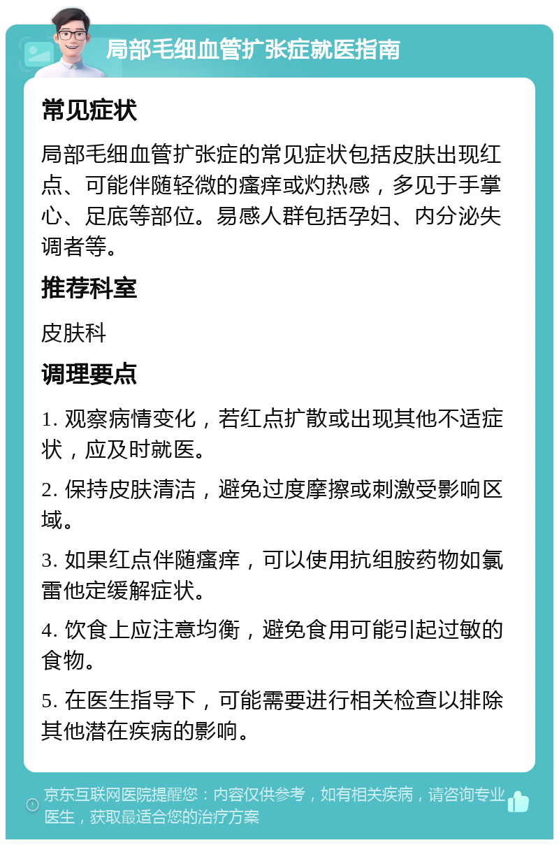 局部毛细血管扩张症就医指南 常见症状 局部毛细血管扩张症的常见症状包括皮肤出现红点、可能伴随轻微的瘙痒或灼热感，多见于手掌心、足底等部位。易感人群包括孕妇、内分泌失调者等。 推荐科室 皮肤科 调理要点 1. 观察病情变化，若红点扩散或出现其他不适症状，应及时就医。 2. 保持皮肤清洁，避免过度摩擦或刺激受影响区域。 3. 如果红点伴随瘙痒，可以使用抗组胺药物如氯雷他定缓解症状。 4. 饮食上应注意均衡，避免食用可能引起过敏的食物。 5. 在医生指导下，可能需要进行相关检查以排除其他潜在疾病的影响。