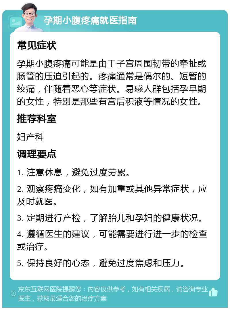 孕期小腹疼痛就医指南 常见症状 孕期小腹疼痛可能是由于子宫周围韧带的牵扯或肠管的压迫引起的。疼痛通常是偶尔的、短暂的绞痛，伴随着恶心等症状。易感人群包括孕早期的女性，特别是那些有宫后积液等情况的女性。 推荐科室 妇产科 调理要点 1. 注意休息，避免过度劳累。 2. 观察疼痛变化，如有加重或其他异常症状，应及时就医。 3. 定期进行产检，了解胎儿和孕妇的健康状况。 4. 遵循医生的建议，可能需要进行进一步的检查或治疗。 5. 保持良好的心态，避免过度焦虑和压力。