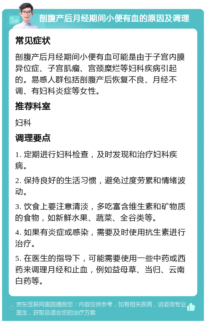 剖腹产后月经期间小便有血的原因及调理 常见症状 剖腹产后月经期间小便有血可能是由于子宫内膜异位症、子宫肌瘤、宫颈糜烂等妇科疾病引起的。易感人群包括剖腹产后恢复不良、月经不调、有妇科炎症等女性。 推荐科室 妇科 调理要点 1. 定期进行妇科检查，及时发现和治疗妇科疾病。 2. 保持良好的生活习惯，避免过度劳累和情绪波动。 3. 饮食上要注意清淡，多吃富含维生素和矿物质的食物，如新鲜水果、蔬菜、全谷类等。 4. 如果有炎症或感染，需要及时使用抗生素进行治疗。 5. 在医生的指导下，可能需要使用一些中药或西药来调理月经和止血，例如益母草、当归、云南白药等。