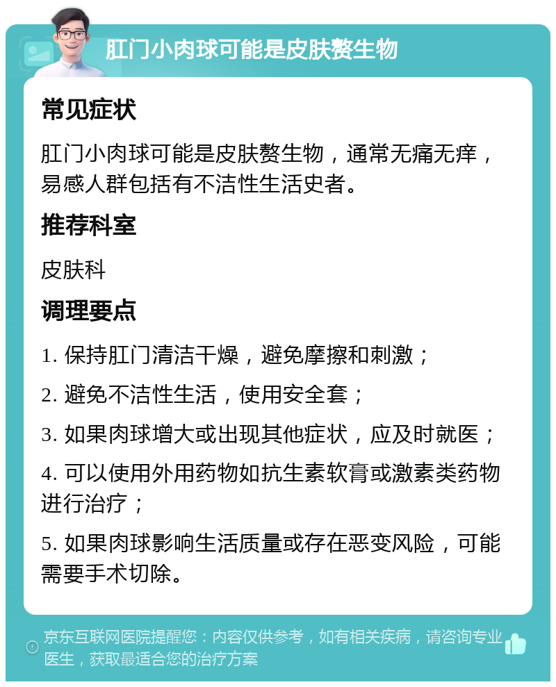 肛门小肉球可能是皮肤赘生物 常见症状 肛门小肉球可能是皮肤赘生物，通常无痛无痒，易感人群包括有不洁性生活史者。 推荐科室 皮肤科 调理要点 1. 保持肛门清洁干燥，避免摩擦和刺激； 2. 避免不洁性生活，使用安全套； 3. 如果肉球增大或出现其他症状，应及时就医； 4. 可以使用外用药物如抗生素软膏或激素类药物进行治疗； 5. 如果肉球影响生活质量或存在恶变风险，可能需要手术切除。