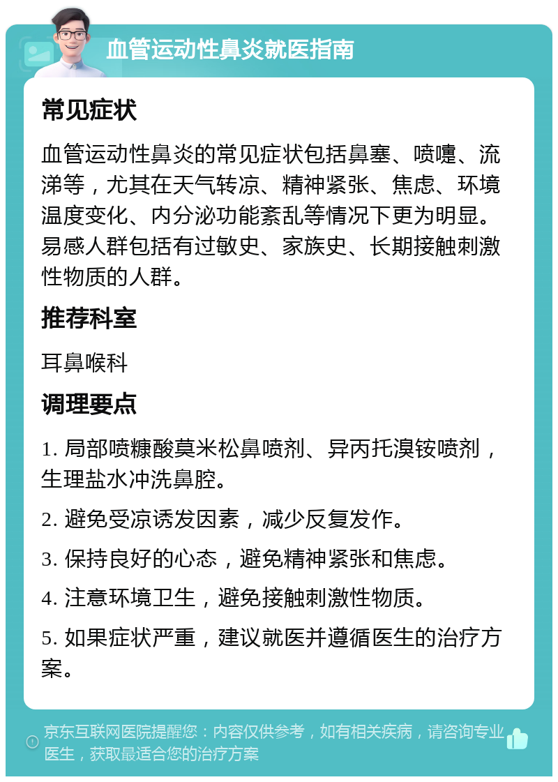 血管运动性鼻炎就医指南 常见症状 血管运动性鼻炎的常见症状包括鼻塞、喷嚏、流涕等，尤其在天气转凉、精神紧张、焦虑、环境温度变化、内分泌功能紊乱等情况下更为明显。易感人群包括有过敏史、家族史、长期接触刺激性物质的人群。 推荐科室 耳鼻喉科 调理要点 1. 局部喷糠酸莫米松鼻喷剂、异丙托溴铵喷剂，生理盐水冲洗鼻腔。 2. 避免受凉诱发因素，减少反复发作。 3. 保持良好的心态，避免精神紧张和焦虑。 4. 注意环境卫生，避免接触刺激性物质。 5. 如果症状严重，建议就医并遵循医生的治疗方案。