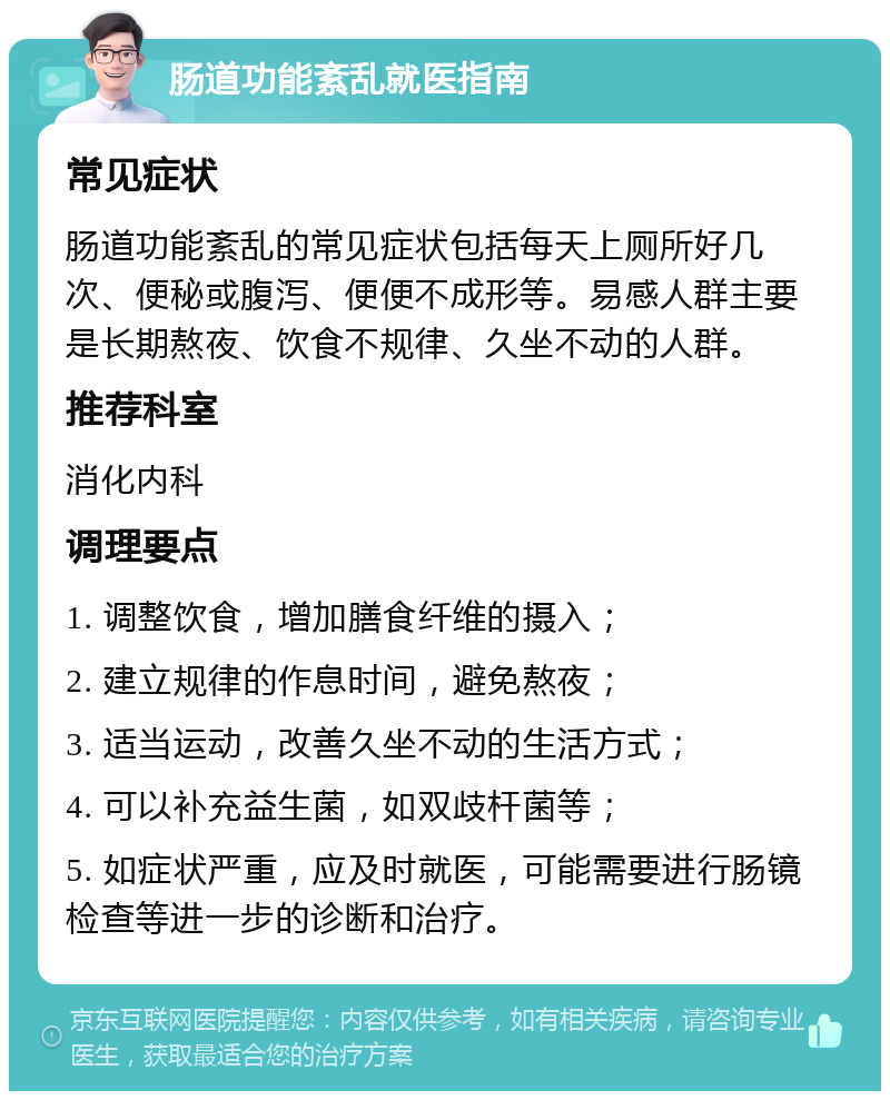 肠道功能紊乱就医指南 常见症状 肠道功能紊乱的常见症状包括每天上厕所好几次、便秘或腹泻、便便不成形等。易感人群主要是长期熬夜、饮食不规律、久坐不动的人群。 推荐科室 消化内科 调理要点 1. 调整饮食，增加膳食纤维的摄入； 2. 建立规律的作息时间，避免熬夜； 3. 适当运动，改善久坐不动的生活方式； 4. 可以补充益生菌，如双歧杆菌等； 5. 如症状严重，应及时就医，可能需要进行肠镜检查等进一步的诊断和治疗。