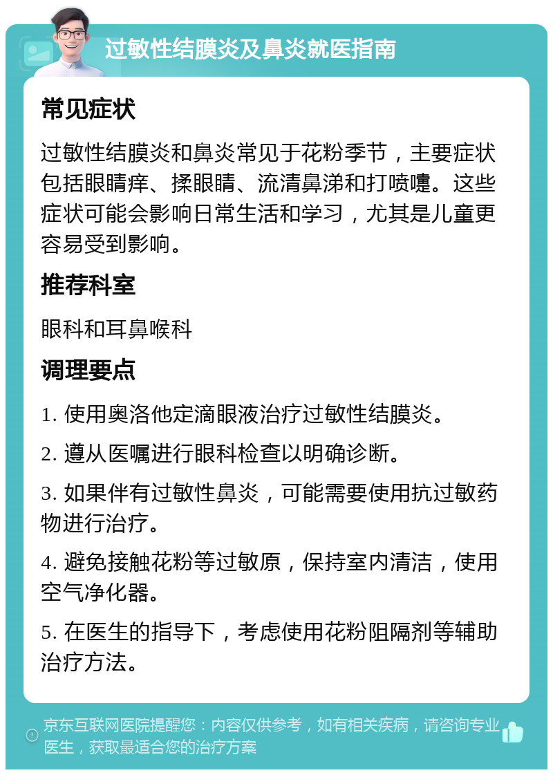 过敏性结膜炎及鼻炎就医指南 常见症状 过敏性结膜炎和鼻炎常见于花粉季节，主要症状包括眼睛痒、揉眼睛、流清鼻涕和打喷嚏。这些症状可能会影响日常生活和学习，尤其是儿童更容易受到影响。 推荐科室 眼科和耳鼻喉科 调理要点 1. 使用奥洛他定滴眼液治疗过敏性结膜炎。 2. 遵从医嘱进行眼科检查以明确诊断。 3. 如果伴有过敏性鼻炎，可能需要使用抗过敏药物进行治疗。 4. 避免接触花粉等过敏原，保持室内清洁，使用空气净化器。 5. 在医生的指导下，考虑使用花粉阻隔剂等辅助治疗方法。