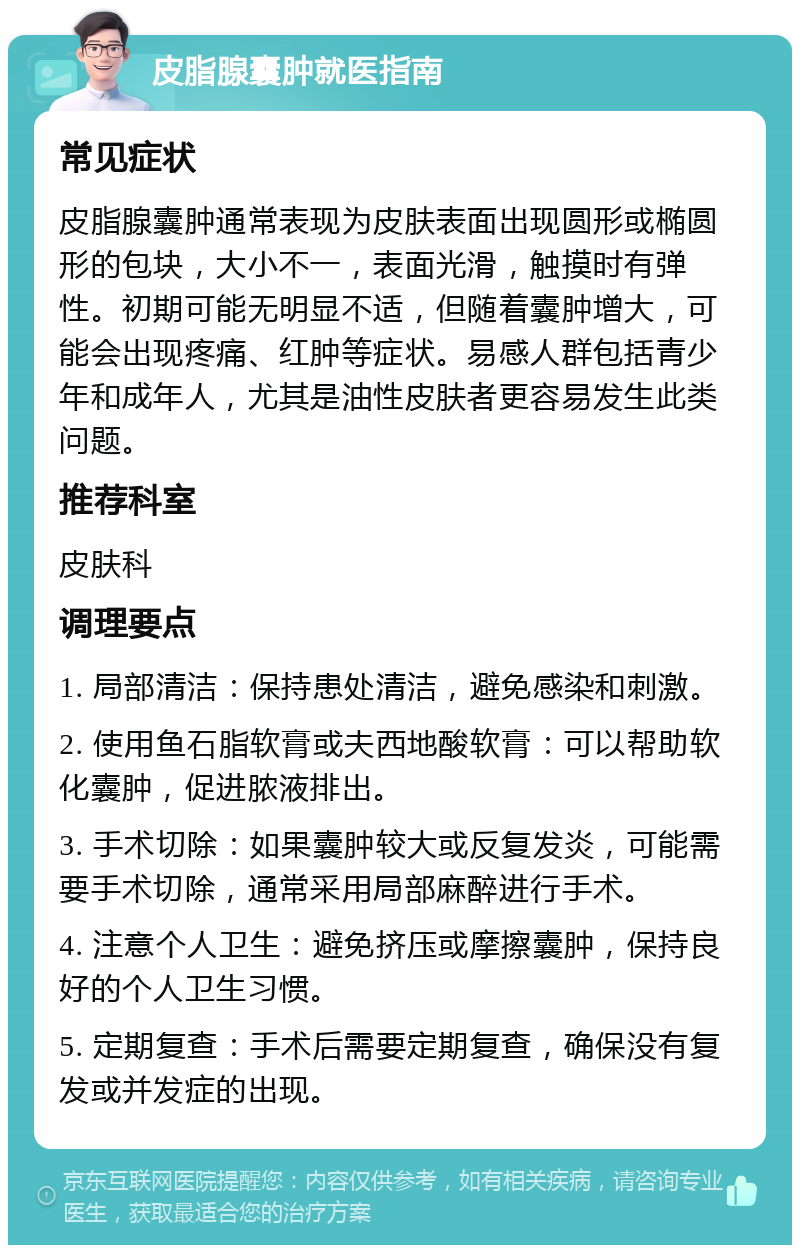 皮脂腺囊肿就医指南 常见症状 皮脂腺囊肿通常表现为皮肤表面出现圆形或椭圆形的包块，大小不一，表面光滑，触摸时有弹性。初期可能无明显不适，但随着囊肿增大，可能会出现疼痛、红肿等症状。易感人群包括青少年和成年人，尤其是油性皮肤者更容易发生此类问题。 推荐科室 皮肤科 调理要点 1. 局部清洁：保持患处清洁，避免感染和刺激。 2. 使用鱼石脂软膏或夫西地酸软膏：可以帮助软化囊肿，促进脓液排出。 3. 手术切除：如果囊肿较大或反复发炎，可能需要手术切除，通常采用局部麻醉进行手术。 4. 注意个人卫生：避免挤压或摩擦囊肿，保持良好的个人卫生习惯。 5. 定期复查：手术后需要定期复查，确保没有复发或并发症的出现。