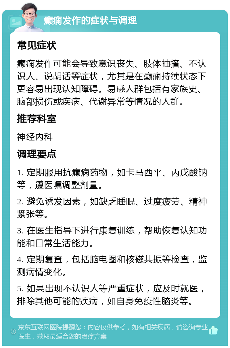 癫痫发作的症状与调理 常见症状 癫痫发作可能会导致意识丧失、肢体抽搐、不认识人、说胡话等症状，尤其是在癫痫持续状态下更容易出现认知障碍。易感人群包括有家族史、脑部损伤或疾病、代谢异常等情况的人群。 推荐科室 神经内科 调理要点 1. 定期服用抗癫痫药物，如卡马西平、丙戊酸钠等，遵医嘱调整剂量。 2. 避免诱发因素，如缺乏睡眠、过度疲劳、精神紧张等。 3. 在医生指导下进行康复训练，帮助恢复认知功能和日常生活能力。 4. 定期复查，包括脑电图和核磁共振等检查，监测病情变化。 5. 如果出现不认识人等严重症状，应及时就医，排除其他可能的疾病，如自身免疫性脑炎等。