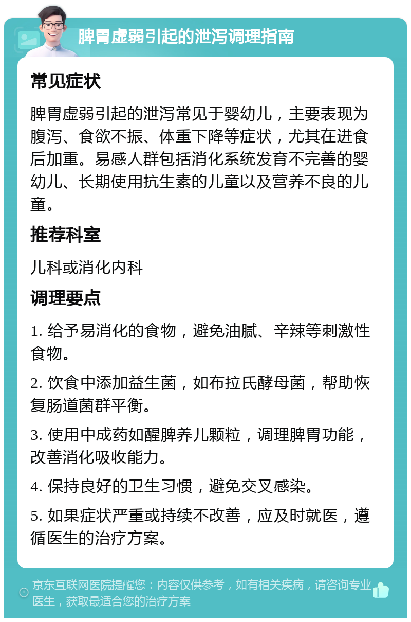 脾胃虚弱引起的泄泻调理指南 常见症状 脾胃虚弱引起的泄泻常见于婴幼儿，主要表现为腹泻、食欲不振、体重下降等症状，尤其在进食后加重。易感人群包括消化系统发育不完善的婴幼儿、长期使用抗生素的儿童以及营养不良的儿童。 推荐科室 儿科或消化内科 调理要点 1. 给予易消化的食物，避免油腻、辛辣等刺激性食物。 2. 饮食中添加益生菌，如布拉氏酵母菌，帮助恢复肠道菌群平衡。 3. 使用中成药如醒脾养儿颗粒，调理脾胃功能，改善消化吸收能力。 4. 保持良好的卫生习惯，避免交叉感染。 5. 如果症状严重或持续不改善，应及时就医，遵循医生的治疗方案。