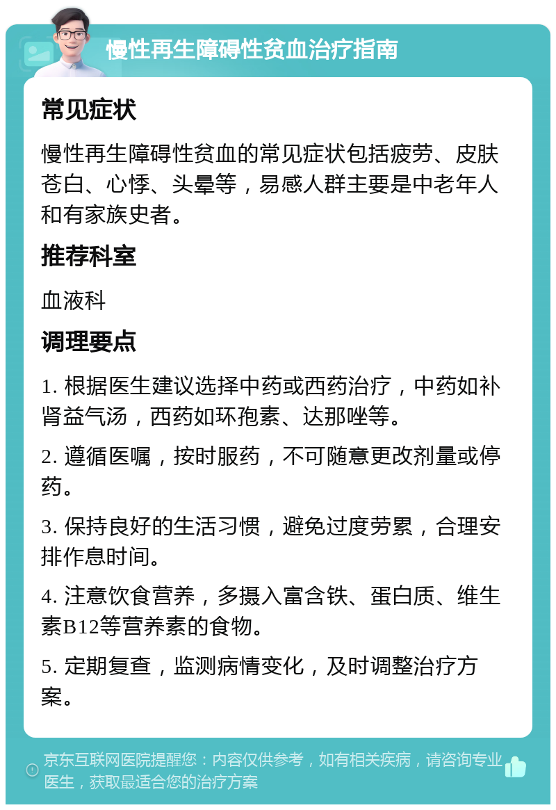 慢性再生障碍性贫血治疗指南 常见症状 慢性再生障碍性贫血的常见症状包括疲劳、皮肤苍白、心悸、头晕等，易感人群主要是中老年人和有家族史者。 推荐科室 血液科 调理要点 1. 根据医生建议选择中药或西药治疗，中药如补肾益气汤，西药如环孢素、达那唑等。 2. 遵循医嘱，按时服药，不可随意更改剂量或停药。 3. 保持良好的生活习惯，避免过度劳累，合理安排作息时间。 4. 注意饮食营养，多摄入富含铁、蛋白质、维生素B12等营养素的食物。 5. 定期复查，监测病情变化，及时调整治疗方案。