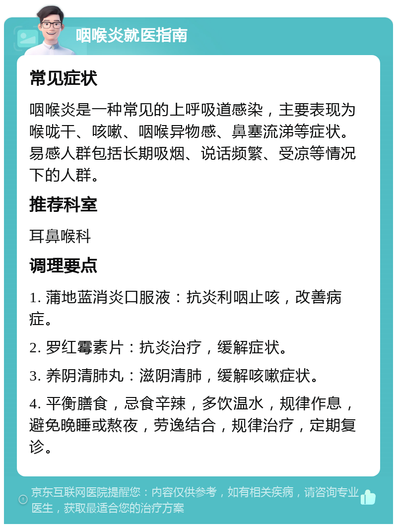 咽喉炎就医指南 常见症状 咽喉炎是一种常见的上呼吸道感染，主要表现为喉咙干、咳嗽、咽喉异物感、鼻塞流涕等症状。易感人群包括长期吸烟、说话频繁、受凉等情况下的人群。 推荐科室 耳鼻喉科 调理要点 1. 蒲地蓝消炎口服液：抗炎利咽止咳，改善病症。 2. 罗红霉素片：抗炎治疗，缓解症状。 3. 养阴清肺丸：滋阴清肺，缓解咳嗽症状。 4. 平衡膳食，忌食辛辣，多饮温水，规律作息，避免晚睡或熬夜，劳逸结合，规律治疗，定期复诊。