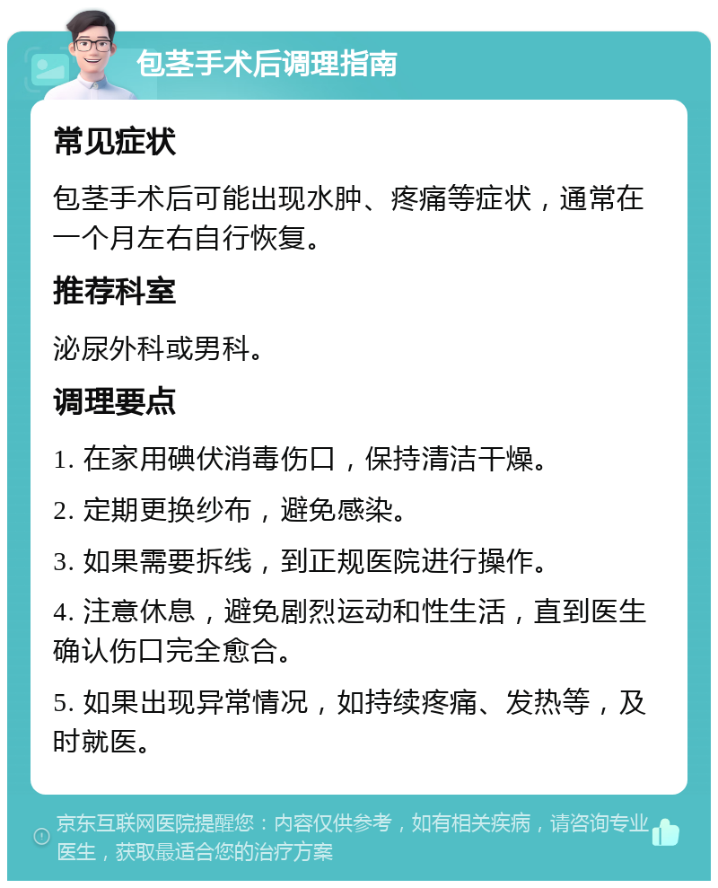 包茎手术后调理指南 常见症状 包茎手术后可能出现水肿、疼痛等症状，通常在一个月左右自行恢复。 推荐科室 泌尿外科或男科。 调理要点 1. 在家用碘伏消毒伤口，保持清洁干燥。 2. 定期更换纱布，避免感染。 3. 如果需要拆线，到正规医院进行操作。 4. 注意休息，避免剧烈运动和性生活，直到医生确认伤口完全愈合。 5. 如果出现异常情况，如持续疼痛、发热等，及时就医。