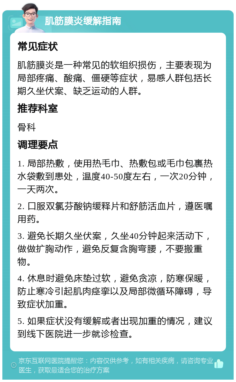 肌筋膜炎缓解指南 常见症状 肌筋膜炎是一种常见的软组织损伤，主要表现为局部疼痛、酸痛、僵硬等症状，易感人群包括长期久坐伏案、缺乏运动的人群。 推荐科室 骨科 调理要点 1. 局部热敷，使用热毛巾、热敷包或毛巾包裹热水袋敷到患处，温度40-50度左右，一次20分钟，一天两次。 2. 口服双氯芬酸钠缓释片和舒筋活血片，遵医嘱用药。 3. 避免长期久坐伏案，久坐40分钟起来活动下，做做扩胸动作，避免反复含胸弯腰，不要搬重物。 4. 休息时避免床垫过软，避免贪凉，防寒保暖，防止寒冷引起肌肉痉挛以及局部微循环障碍，导致症状加重。 5. 如果症状没有缓解或者出现加重的情况，建议到线下医院进一步就诊检查。