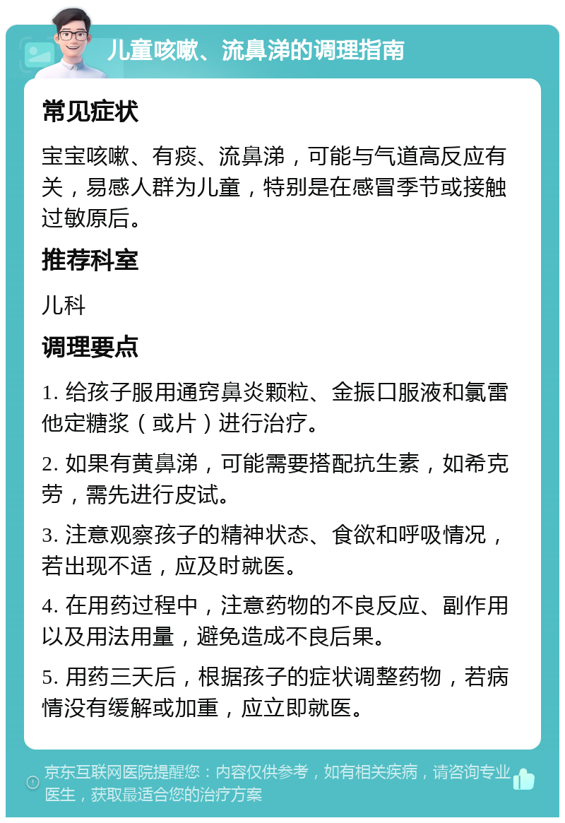 儿童咳嗽、流鼻涕的调理指南 常见症状 宝宝咳嗽、有痰、流鼻涕，可能与气道高反应有关，易感人群为儿童，特别是在感冒季节或接触过敏原后。 推荐科室 儿科 调理要点 1. 给孩子服用通窍鼻炎颗粒、金振口服液和氯雷他定糖浆（或片）进行治疗。 2. 如果有黄鼻涕，可能需要搭配抗生素，如希克劳，需先进行皮试。 3. 注意观察孩子的精神状态、食欲和呼吸情况，若出现不适，应及时就医。 4. 在用药过程中，注意药物的不良反应、副作用以及用法用量，避免造成不良后果。 5. 用药三天后，根据孩子的症状调整药物，若病情没有缓解或加重，应立即就医。