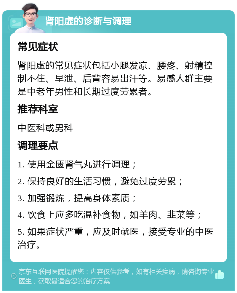 肾阳虚的诊断与调理 常见症状 肾阳虚的常见症状包括小腿发凉、腰疼、射精控制不住、早泄、后背容易出汗等。易感人群主要是中老年男性和长期过度劳累者。 推荐科室 中医科或男科 调理要点 1. 使用金匮肾气丸进行调理； 2. 保持良好的生活习惯，避免过度劳累； 3. 加强锻炼，提高身体素质； 4. 饮食上应多吃温补食物，如羊肉、韭菜等； 5. 如果症状严重，应及时就医，接受专业的中医治疗。