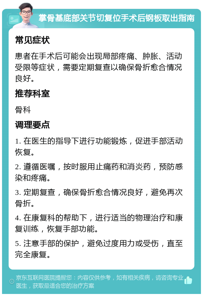 掌骨基底部关节切复位手术后钢板取出指南 常见症状 患者在手术后可能会出现局部疼痛、肿胀、活动受限等症状，需要定期复查以确保骨折愈合情况良好。 推荐科室 骨科 调理要点 1. 在医生的指导下进行功能锻炼，促进手部活动恢复。 2. 遵循医嘱，按时服用止痛药和消炎药，预防感染和疼痛。 3. 定期复查，确保骨折愈合情况良好，避免再次骨折。 4. 在康复科的帮助下，进行适当的物理治疗和康复训练，恢复手部功能。 5. 注意手部的保护，避免过度用力或受伤，直至完全康复。