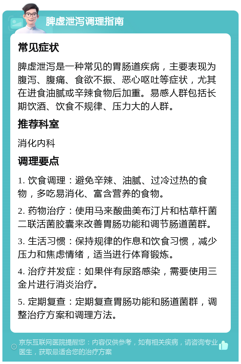 脾虚泄泻调理指南 常见症状 脾虚泄泻是一种常见的胃肠道疾病，主要表现为腹泻、腹痛、食欲不振、恶心呕吐等症状，尤其在进食油腻或辛辣食物后加重。易感人群包括长期饮酒、饮食不规律、压力大的人群。 推荐科室 消化内科 调理要点 1. 饮食调理：避免辛辣、油腻、过冷过热的食物，多吃易消化、富含营养的食物。 2. 药物治疗：使用马来酸曲美布汀片和枯草杆菌二联活菌胶囊来改善胃肠功能和调节肠道菌群。 3. 生活习惯：保持规律的作息和饮食习惯，减少压力和焦虑情绪，适当进行体育锻炼。 4. 治疗并发症：如果伴有尿路感染，需要使用三金片进行消炎治疗。 5. 定期复查：定期复查胃肠功能和肠道菌群，调整治疗方案和调理方法。