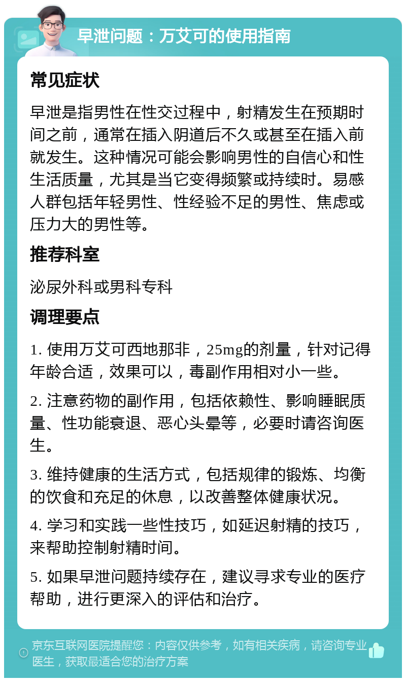 早泄问题：万艾可的使用指南 常见症状 早泄是指男性在性交过程中，射精发生在预期时间之前，通常在插入阴道后不久或甚至在插入前就发生。这种情况可能会影响男性的自信心和性生活质量，尤其是当它变得频繁或持续时。易感人群包括年轻男性、性经验不足的男性、焦虑或压力大的男性等。 推荐科室 泌尿外科或男科专科 调理要点 1. 使用万艾可西地那非，25mg的剂量，针对记得年龄合适，效果可以，毒副作用相对小一些。 2. 注意药物的副作用，包括依赖性、影响睡眠质量、性功能衰退、恶心头晕等，必要时请咨询医生。 3. 维持健康的生活方式，包括规律的锻炼、均衡的饮食和充足的休息，以改善整体健康状况。 4. 学习和实践一些性技巧，如延迟射精的技巧，来帮助控制射精时间。 5. 如果早泄问题持续存在，建议寻求专业的医疗帮助，进行更深入的评估和治疗。