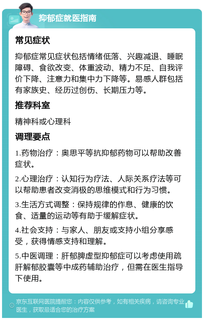 抑郁症就医指南 常见症状 抑郁症常见症状包括情绪低落、兴趣减退、睡眠障碍、食欲改变、体重波动、精力不足、自我评价下降、注意力和集中力下降等。易感人群包括有家族史、经历过创伤、长期压力等。 推荐科室 精神科或心理科 调理要点 1.药物治疗：奥思平等抗抑郁药物可以帮助改善症状。 2.心理治疗：认知行为疗法、人际关系疗法等可以帮助患者改变消极的思维模式和行为习惯。 3.生活方式调整：保持规律的作息、健康的饮食、适量的运动等有助于缓解症状。 4.社会支持：与家人、朋友或支持小组分享感受，获得情感支持和理解。 5.中医调理：肝郁脾虚型抑郁症可以考虑使用疏肝解郁胶囊等中成药辅助治疗，但需在医生指导下使用。